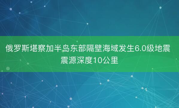 俄罗斯堪察加半岛东部隔壁海域发生6.0级地震 震源深度10公里