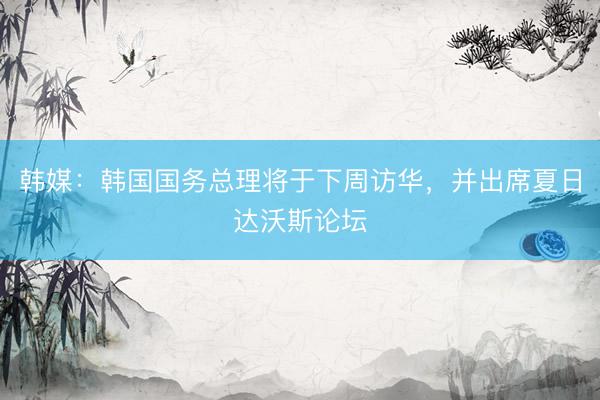 韩媒：韩国国务总理将于下周访华，并出席夏日达沃斯论坛