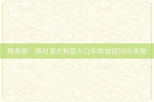 商务部：将对澳大利亚入口牛肉加征55%关税