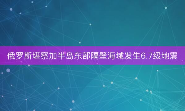 俄罗斯堪察加半岛东部隔壁海域发生6.7级地震