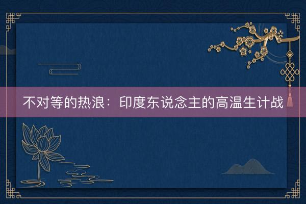 不对等的热浪：印度东说念主的高温生计战