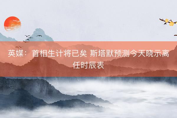 英媒：首相生计将已矣 斯塔默预测今天晓示离任时辰表