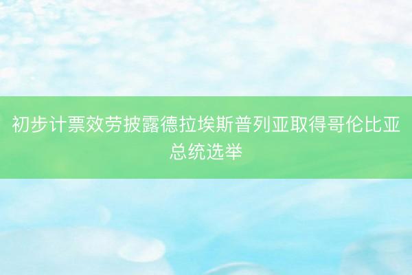 初步计票效劳披露德拉埃斯普列亚取得哥伦比亚总统选举