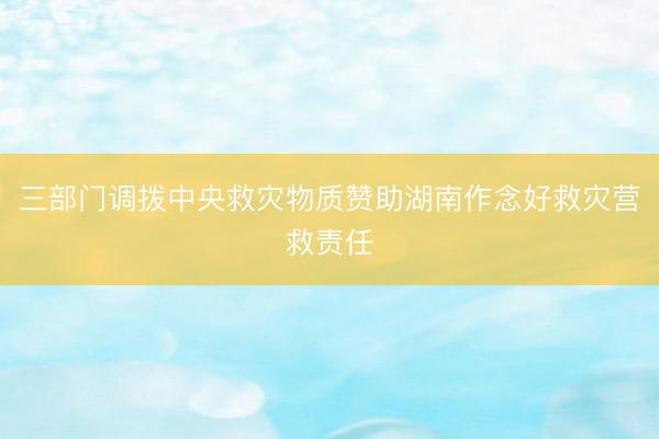 三部门调拨中央救灾物质赞助湖南作念好救灾营救责任